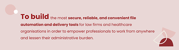 Our mission: To build the most secure, reliable, and convenient file automation and delivery tools for law firms and healthcare organisations in order to empower professionals to work from anywhere and lessen their administrative burden.